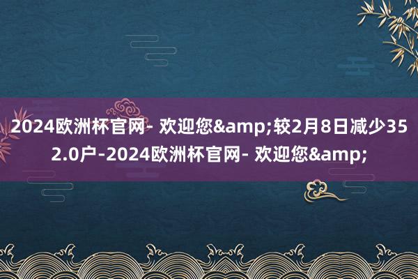 2024欧洲杯官网- 欢迎您&较2月8日减少352.0户-2024欧洲杯官网- 欢迎您&