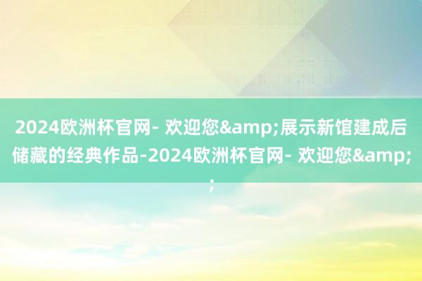 2024欧洲杯官网- 欢迎您&展示新馆建成后储藏的经典作品-2024欧洲杯官网- 欢迎您&