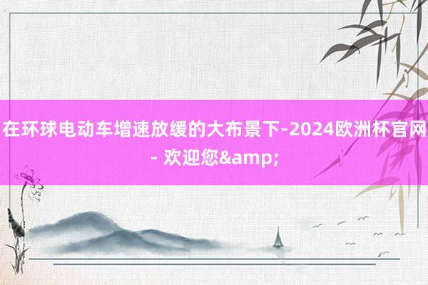 在环球电动车增速放缓的大布景下-2024欧洲杯官网- 欢迎您&