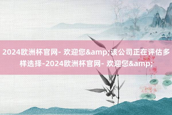 2024欧洲杯官网- 欢迎您&该公司正在评估多样选择-2024欧洲杯官网- 欢迎您&