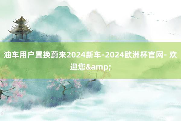 油车用户置换蔚来2024新车-2024欧洲杯官网- 欢迎您&