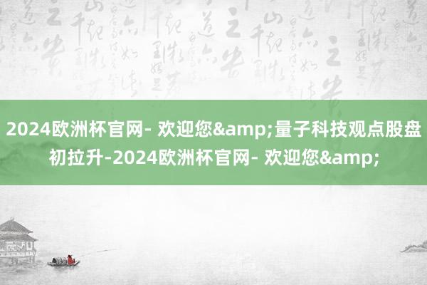 2024欧洲杯官网- 欢迎您&量子科技观点股盘初拉升-2024欧洲杯官网- 欢迎您&