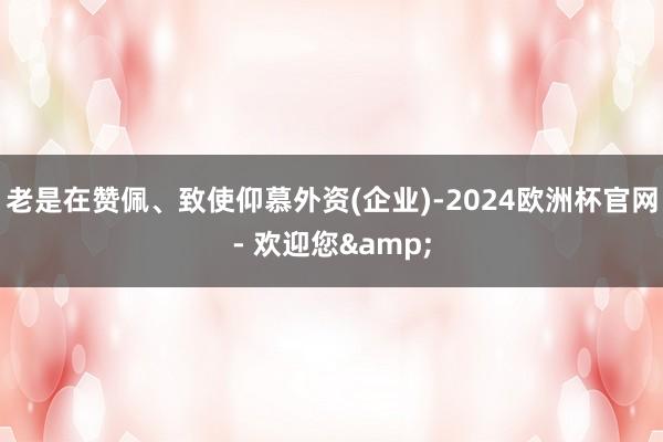 老是在赞佩、致使仰慕外资(企业)-2024欧洲杯官网- 欢迎您&