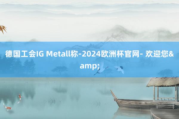 德国工会IG Metall称-2024欧洲杯官网- 欢迎您&