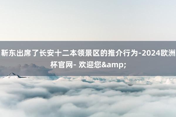 靳东出席了长安十二本领景区的推介行为-2024欧洲杯官网- 欢迎您&