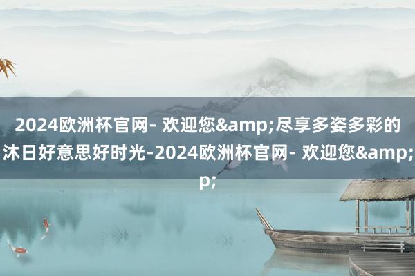 2024欧洲杯官网- 欢迎您&尽享多姿多彩的沐日好意思好时光-2024欧洲杯官网- 欢迎您&