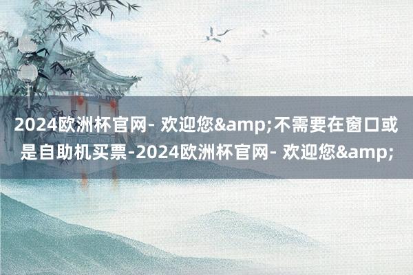 2024欧洲杯官网- 欢迎您&不需要在窗口或是自助机买票-2024欧洲杯官网- 欢迎您&