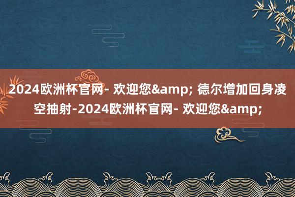 2024欧洲杯官网- 欢迎您& 德尔增加回身凌空抽射-2024欧洲杯官网- 欢迎您&