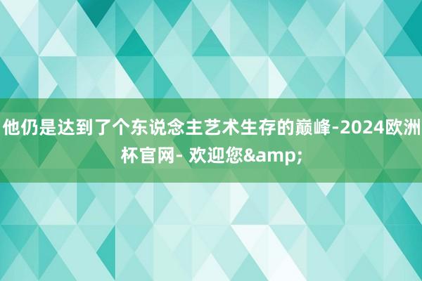 他仍是达到了个东说念主艺术生存的巅峰-2024欧洲杯官网- 欢迎您&