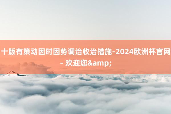 十版有策动因时因势调治收治措施-2024欧洲杯官网- 欢迎您&