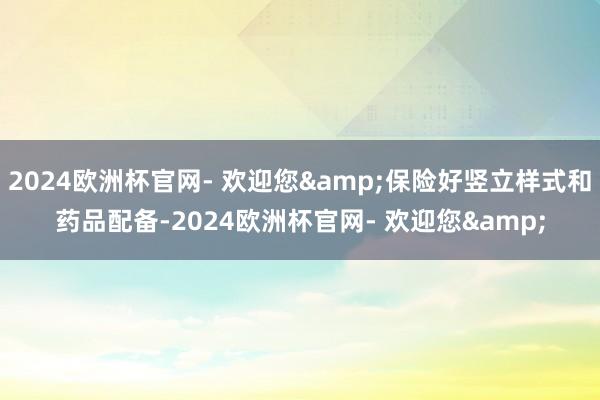 2024欧洲杯官网- 欢迎您&保险好竖立样式和药品配备-2024欧洲杯官网- 欢迎您&