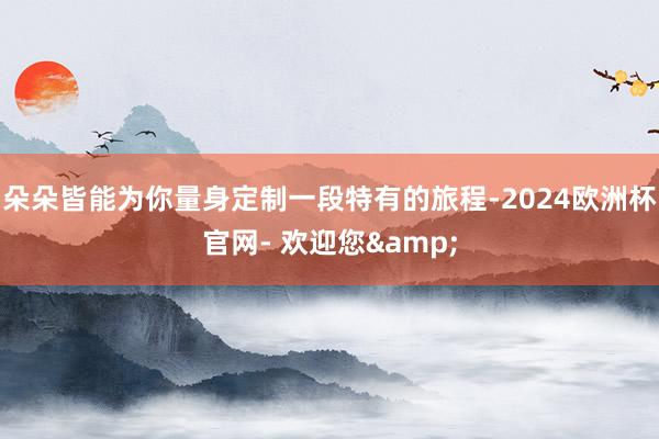 朵朵皆能为你量身定制一段特有的旅程-2024欧洲杯官网- 欢迎您&