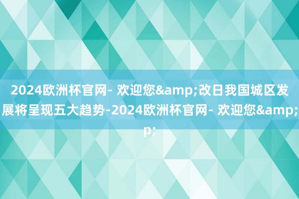 2024欧洲杯官网- 欢迎您&改日我国城区发展将呈现五大趋势-2024欧洲杯官网- 欢迎您&