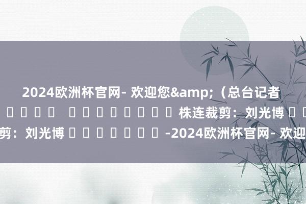 2024欧洲杯官网- 欢迎您&（总台记者 张颖哲）												  								株连裁剪：刘光博 							-2024欧洲杯官网- 欢迎您&