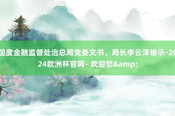 国度金融监督处治总局党委文书、局长李云泽暗示-2024欧洲杯官网- 欢迎您&