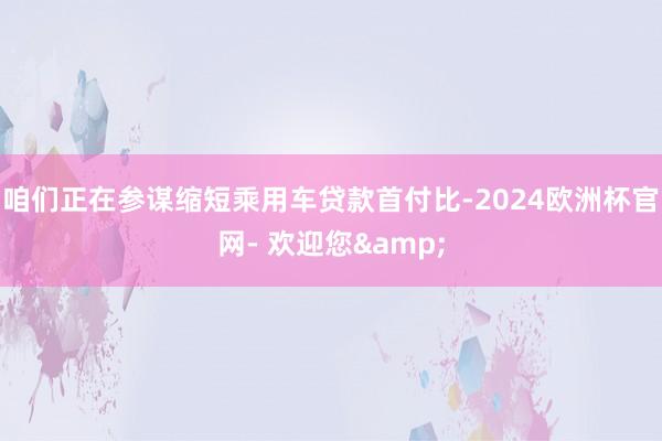 咱们正在参谋缩短乘用车贷款首付比-2024欧洲杯官网- 欢迎您&