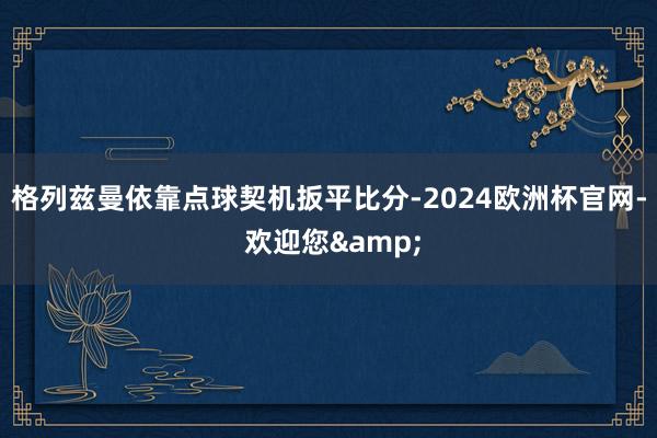 格列兹曼依靠点球契机扳平比分-2024欧洲杯官网- 欢迎您&