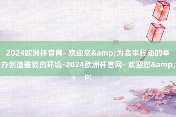 2024欧洲杯官网- 欢迎您&为赛事行动的举办创造雅致的环境-2024欧洲杯官网- 欢迎您&