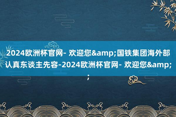 2024欧洲杯官网- 欢迎您&国铁集团海外部认真东谈主先容-2024欧洲杯官网- 欢迎您&