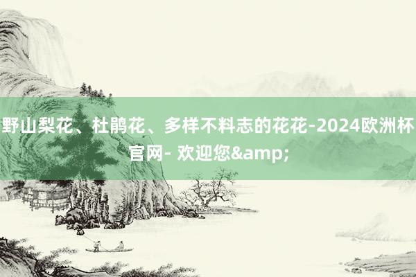 野山梨花、杜鹃花、多样不料志的花花-2024欧洲杯官网- 欢迎您&