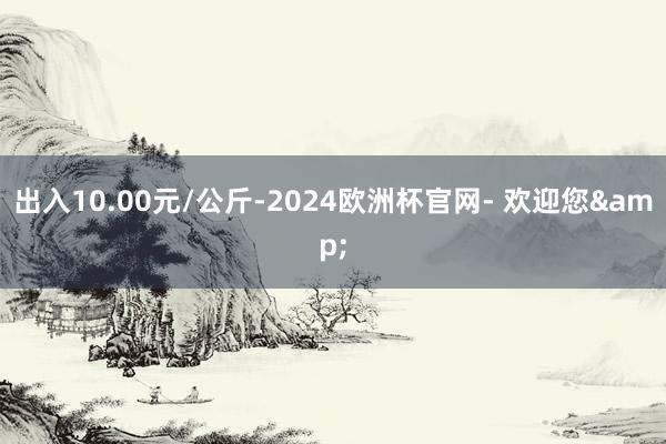 出入10.00元/公斤-2024欧洲杯官网- 欢迎您&