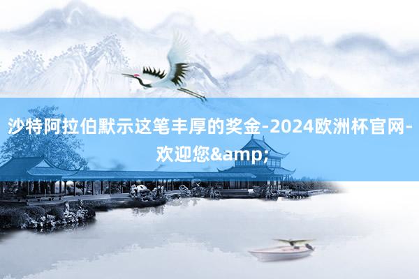 沙特阿拉伯默示这笔丰厚的奖金-2024欧洲杯官网- 欢迎您&