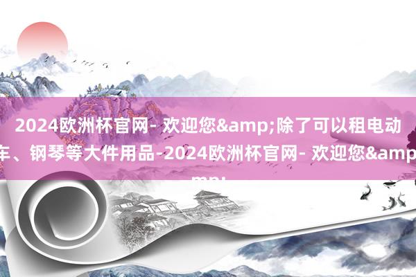 2024欧洲杯官网- 欢迎您&除了可以租电动车、钢琴等大件用品-2024欧洲杯官网- 欢迎您&