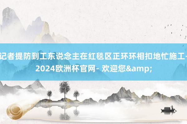 记者提防到工东说念主在红毯区正环环相扣地忙施工-2024欧洲杯官网- 欢迎您&