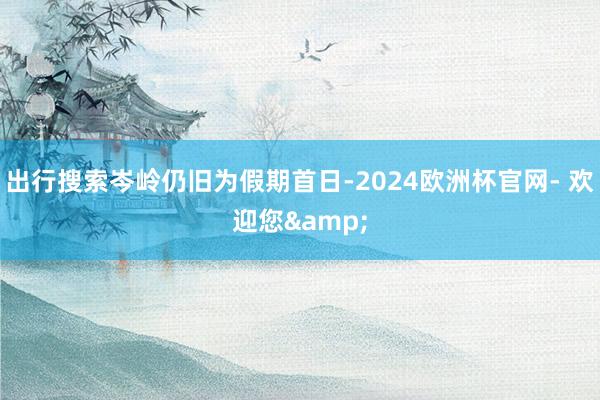 出行搜索岑岭仍旧为假期首日-2024欧洲杯官网- 欢迎您&