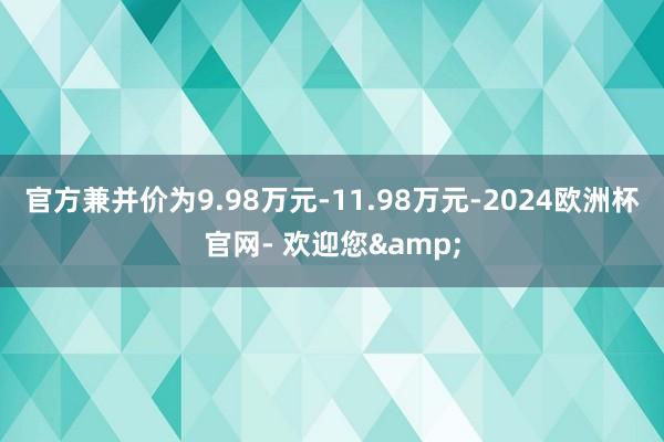 官方兼并价为9.98万元-11.98万元-2024欧洲杯官网- 欢迎您&