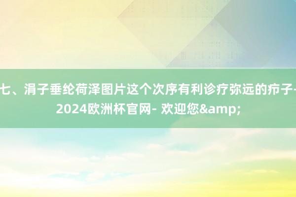 七、涓子垂纶荷泽图片这个次序有利诊疗弥远的疖子-2024欧洲杯官网- 欢迎您&