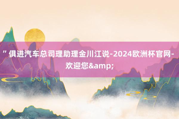 ”俱进汽车总司理助理金川江说-2024欧洲杯官网- 欢迎您&