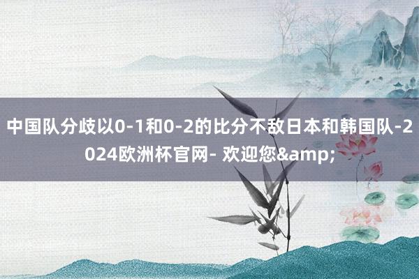 中国队分歧以0-1和0-2的比分不敌日本和韩国队-2024欧洲杯官网- 欢迎您&