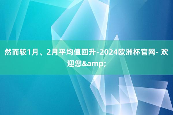 然而较1月、2月平均值回升-2024欧洲杯官网- 欢迎您&