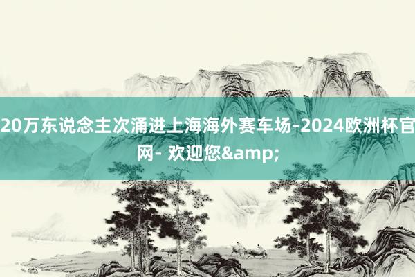 20万东说念主次涌进上海海外赛车场-2024欧洲杯官网- 欢迎您&