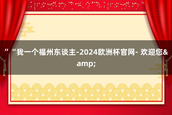 ”“我一个福州东谈主-2024欧洲杯官网- 欢迎您&