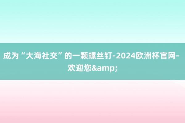 成为“大海社交”的一颗螺丝钉-2024欧洲杯官网- 欢迎您&