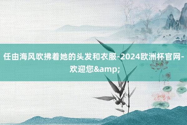 任由海风吹拂着她的头发和衣服-2024欧洲杯官网- 欢迎您&