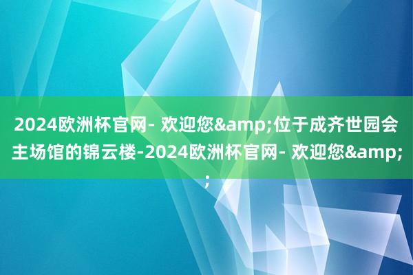 2024欧洲杯官网- 欢迎您&位于成齐世园会主场馆的锦云楼-2024欧洲杯官网- 欢迎您&