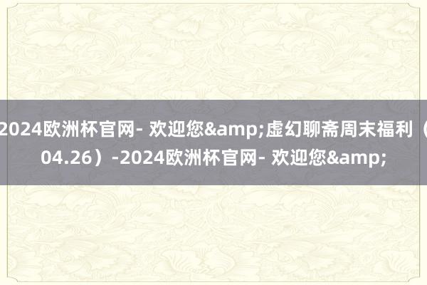 2024欧洲杯官网- 欢迎您&虚幻聊斋周末福利（04.26）-2024欧洲杯官网- 欢迎您&