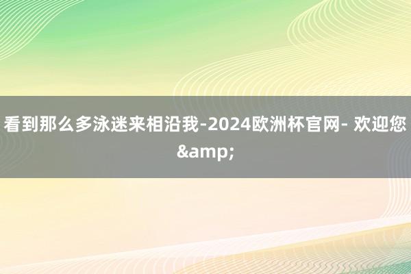 看到那么多泳迷来相沿我-2024欧洲杯官网- 欢迎您&