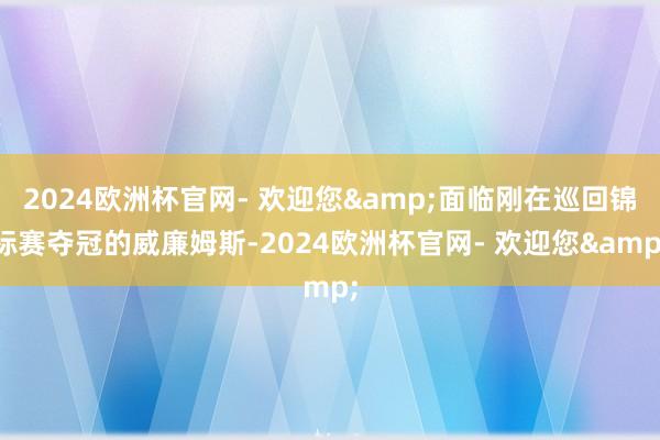 2024欧洲杯官网- 欢迎您&面临刚在巡回锦标赛夺冠的威廉姆斯-2024欧洲杯官网- 欢迎您&