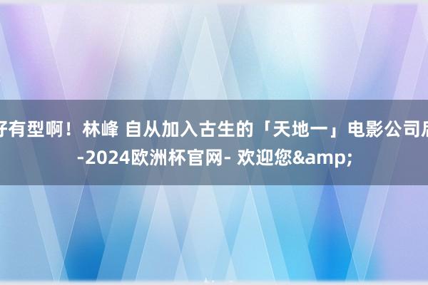 好有型啊！林峰 自从加入古生的「天地一」电影公司后-2024欧洲杯官网- 欢迎您&