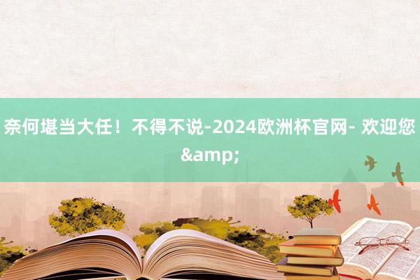 奈何堪当大任！不得不说-2024欧洲杯官网- 欢迎您&