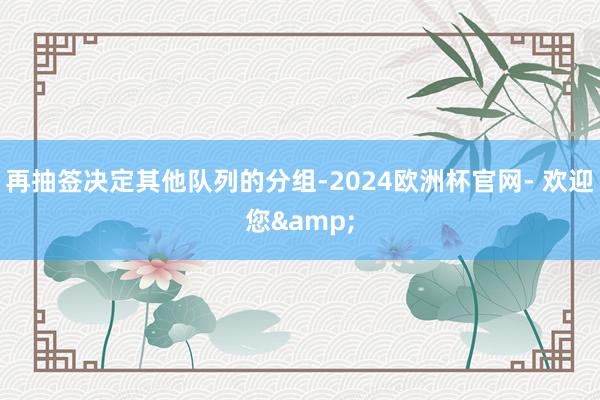 再抽签决定其他队列的分组-2024欧洲杯官网- 欢迎您&