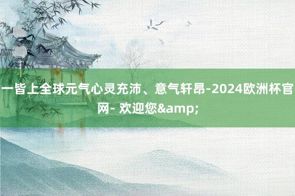 一皆上全球元气心灵充沛、意气轩昂-2024欧洲杯官网- 欢迎您&