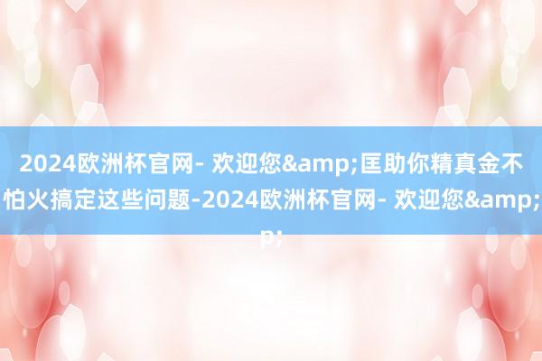 2024欧洲杯官网- 欢迎您&匡助你精真金不怕火搞定这些问题-2024欧洲杯官网- 欢迎您&