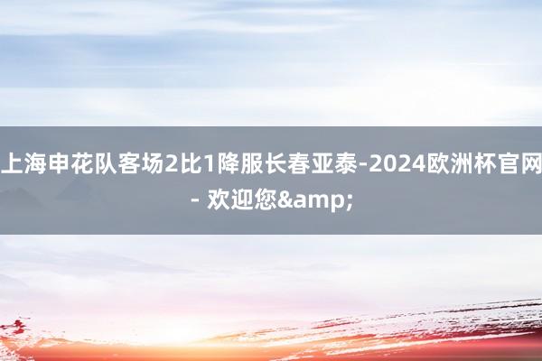 上海申花队客场2比1降服长春亚泰-2024欧洲杯官网- 欢迎您&