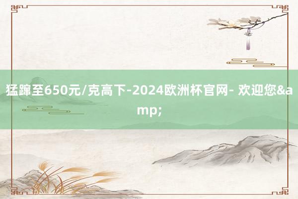 猛蹿至650元/克高下-2024欧洲杯官网- 欢迎您&