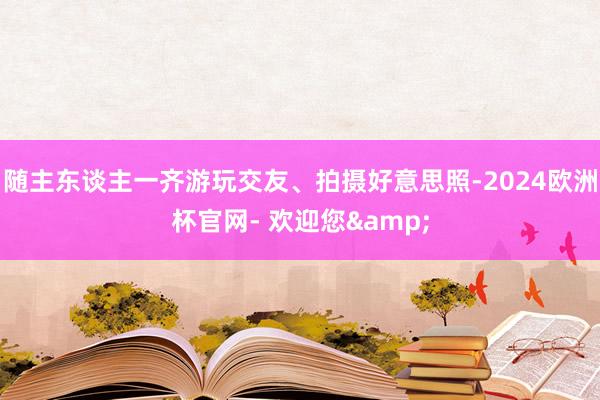 随主东谈主一齐游玩交友、拍摄好意思照-2024欧洲杯官网- 欢迎您&